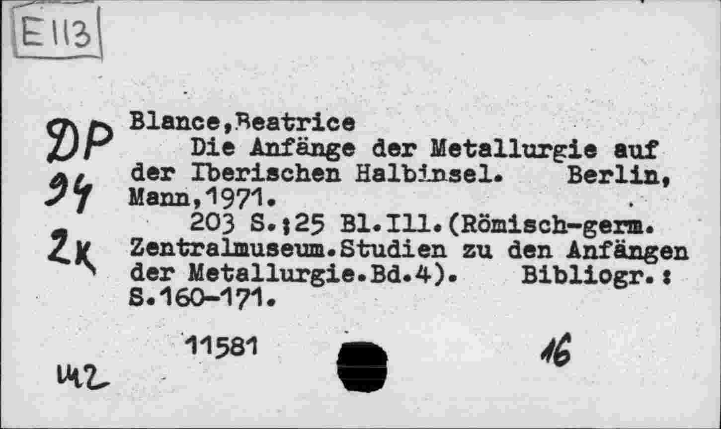 ﻿Е U3 ____
Z)P
Blance,Beatrice
Die Anfänge der Metallurgie auf der Iberischen Halbinsel. Berlin» Mann,1971*
203 S.125 Bl.Ill.(Römisch-germ. Zentralmuseum.Studien zu den Anfängen der Metallurgie.Bd.4). Bibliogr.: S.160-171.
-11581	*	Ж
42,	w